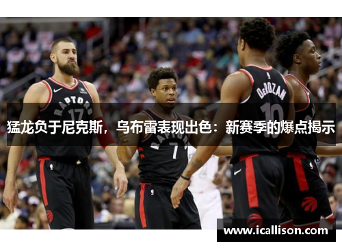 猛龙负于尼克斯，乌布雷表现出色：新赛季的爆点揭示