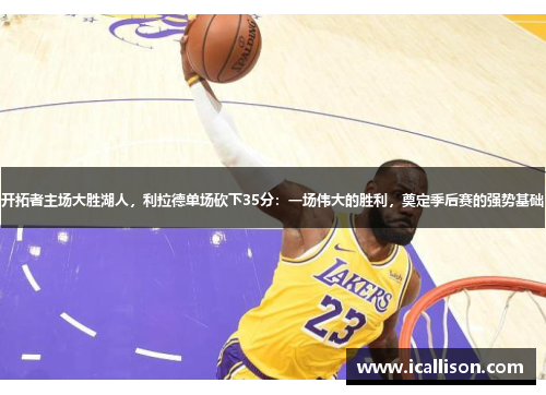 开拓者主场大胜湖人，利拉德单场砍下35分：一场伟大的胜利，奠定季后赛的强势基础
