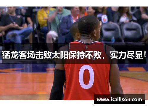 猛龙客场击败太阳保持不败，实力尽显！